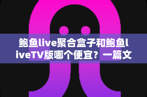 鲍鱼live聚合盒子和鲍鱼liveTV版哪个便宜？一篇文章讲清价格差异与选购思路