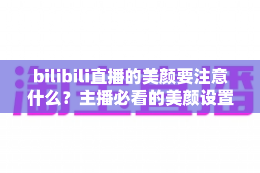 bilibili直播的美颜要注意什么？主播必看的美颜设置技巧与避坑指南
