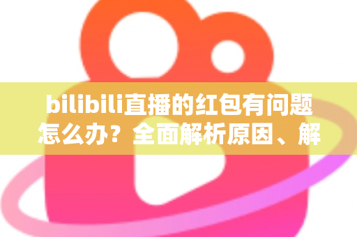 bilibili直播的红包有问题怎么办？全面解析原因、解决步骤与客服反馈指南，助你轻松领回属于你的福利