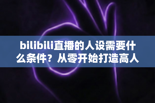 bilibili直播的人设需要什么条件？从零开始打造高人气B站主播人设的完整指南