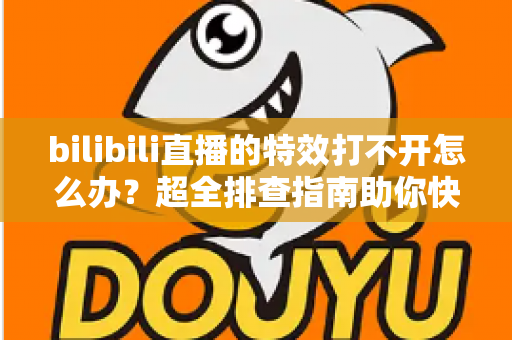 bilibili直播的特效打不开怎么办？超全排查指南助你快速恢复炫酷直播体验