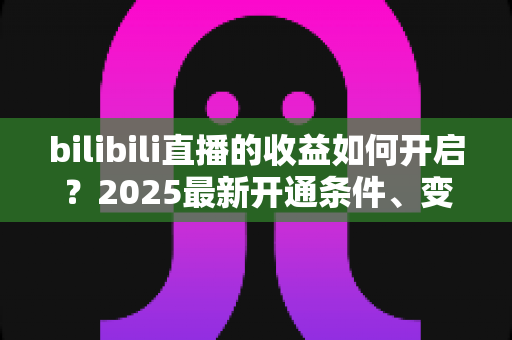 bilibili直播的收益如何开启？2025最新开通条件、变现渠道与提现全流程指南
