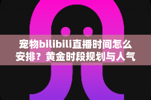 宠物bilibili直播时间怎么安排？黄金时段规划与人气提升全攻略，助你打造高人气萌宠直播间
