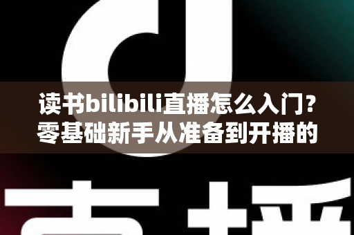 读书bilibili直播怎么入门?零基础新手从准备到开播的完整攻略 读书bilibili直播怎么入门?零基础新手从准备到开播的完整攻略