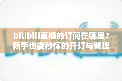 bilibili直播的订阅在哪里？新手也能秒懂的开订与管理全流程指南