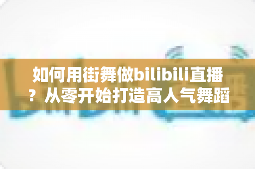 如何用街舞做bilibili直播？从零开始打造高人气舞蹈直播间的完整实战指南