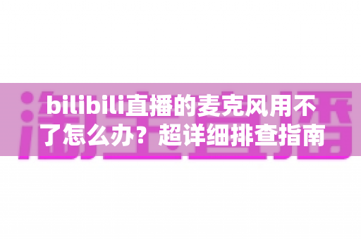 bilibili直播的麦克风用不了怎么办？超详细排查指南助你快速恢复开播