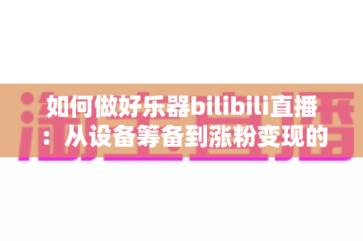 如何做好乐器bilibili直播:从设备筹备到涨粉变现的全方位实战指南 如何做好乐器bilibili直播:从设备筹备到涨粉变现的全方位实战指南