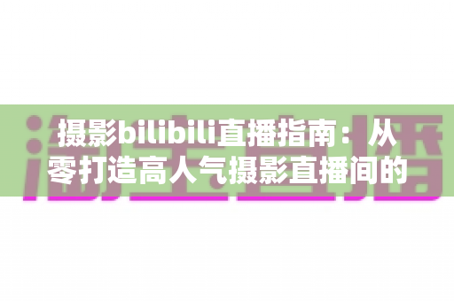 摄影bilibili直播指南:从零打造高人气摄影直播间的完整攻略 摄影bilibili直播指南:从零打造高人气摄影直播间的完整攻略