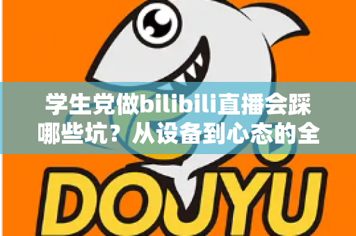 学生党做bilibili直播会踩哪些坑?从设备到心态的全维度避坑指南 学生党做bilibili直播会踩哪些坑?从设备到心态的全维度避坑指南