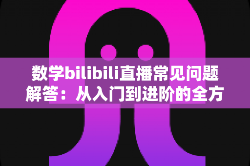数学bilibili直播常见问题解答：从入门到进阶的全方位观看与学习指南