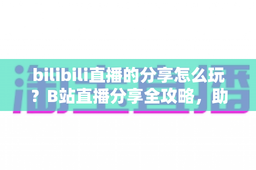 bilibili直播的分享怎么玩？B站直播分享全攻略，助你快速涨粉引流