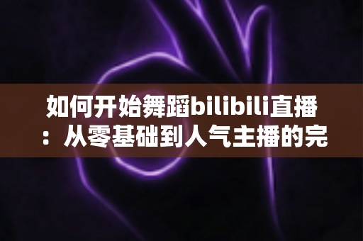 如何开始舞蹈bilibili直播:从零基础到人气主播的完整实战指南 如何开始舞蹈bilibili直播:从零基础到人气主播的完整实战指南