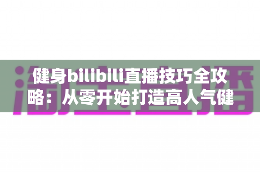 健身bilibili直播技巧全攻略：从零开始打造高人气健身直播间的实战指南