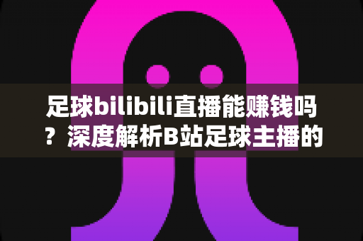 足球bilibili直播能赚钱吗?深度解析B站足球主播的变现途径、真实收益与成长指南 足球bilibili直播能赚钱吗?深度解析B站足球主播的变现途径、真实收益与成长指南