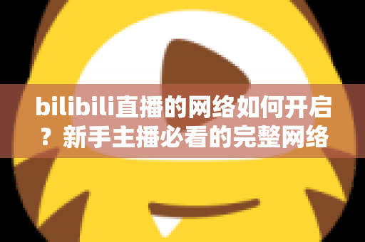 bilibili直播的网络如何开启？新手主播必看的完整网络设置与开播指南