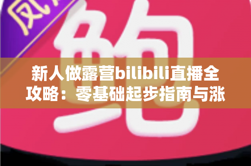 新人做露营bilibili直播全攻略:零基础起步指南与涨粉实战心得 新人做露营bilibili直播全攻略:零基础起步指南与涨粉实战心得