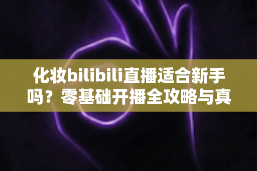 化妆bilibili直播适合新手吗？零基础开播全攻略与真实避坑指南