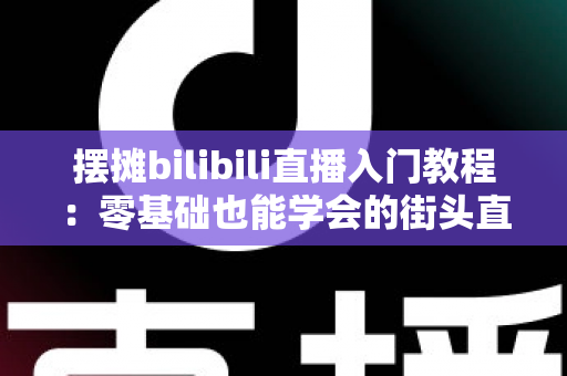 摆摊bilibili直播入门教程：零基础也能学会的街头直播实战指南