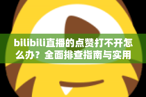 bilibili直播的点赞打不开怎么办？全面排查指南与实用解决方案汇总