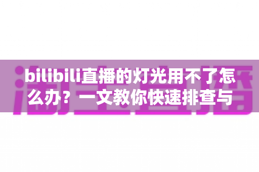 bilibili直播的灯光用不了怎么办？一文教你快速排查与解决直播灯光故障