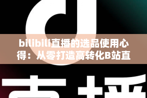 bilibili直播的选品使用心得：从零打造高转化B站直播间的实战选品指南