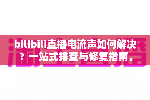 bilibili直播电流声如何解决?一站式排查与修复指南,让直播间音质瞬间提升 bilibili直播电流声如何解决?一站式排查与修复指南,让直播间音质瞬间提升