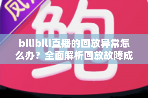 bilibili直播的回放异常怎么办？全面解析回放故障成因与高效修复方案，助你轻松找回流畅观看体验
