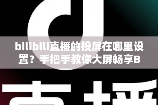 bilibili直播的投屏在哪里设置？手把手教你大屏畅享B站直播的完整教程
