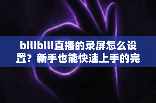 bilibili直播的录屏怎么设置？新手也能快速上手的完整录屏教程与技巧分享