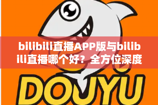 bilibili直播APP版与bilibili直播哪个好？全方位深度对比分析与最全选择指南