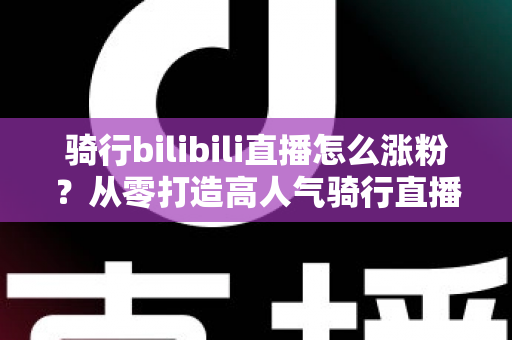 骑行bilibili直播怎么涨粉？从零打造高人气骑行直播间的实战指南
