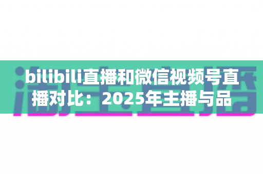 bilibili直播和微信视频号直播对比：2025年主播与品牌选平台的全方位实战指南