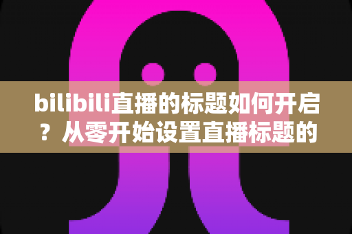 bilibili直播的标题如何开启?从零开始设置直播标题的完整实用指南 bilibili直播的标题如何开启?从零开始设置直播标题的完整实用指南