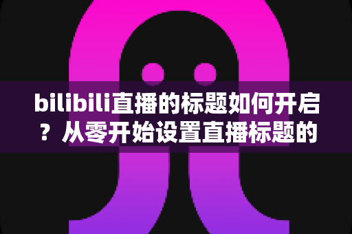 bilibili直播的标题如何开启?从零开始设置直播标题的完整实用指南 bilibili直播的标题如何开启?从零开始设置直播标题的完整实用指南