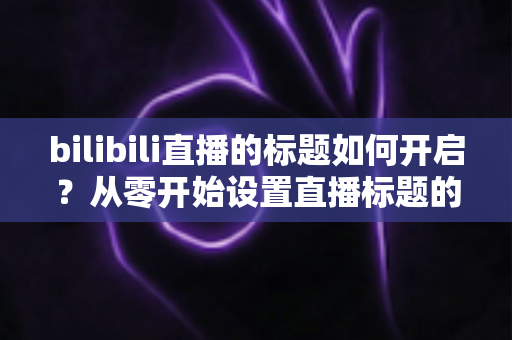 bilibili直播的标题如何开启？从零开始设置直播标题的完整实用指南