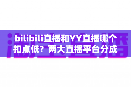 bilibili直播和YY直播哪个扣点低？两大直播平台分成比例全面对比，主播选平台涨收入必看指南