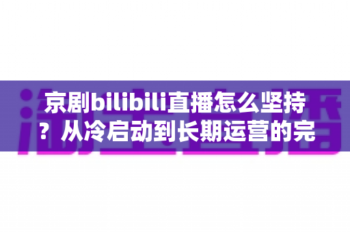 京剧bilibili直播怎么坚持？从冷启动到长期运营的完整实战指南