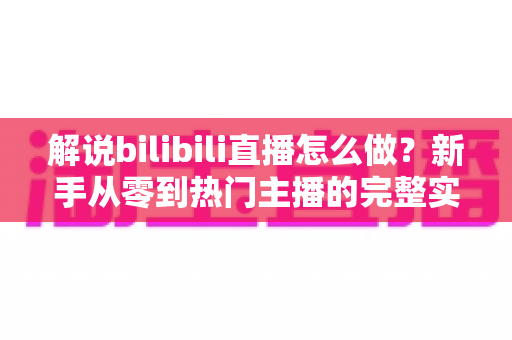 解说bilibili直播怎么做？新手从零到热门主播的完整实战攻略