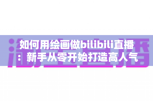 如何用绘画做bilibili直播：新手从零开始打造高人气绘画直播间的完整指南
