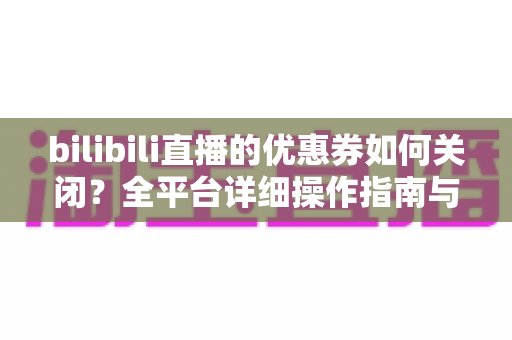 bilibili直播的优惠券如何关闭?全平台详细操作指南与实用技巧 bilibili直播的优惠券如何关闭?全平台详细操作指南与实用技巧