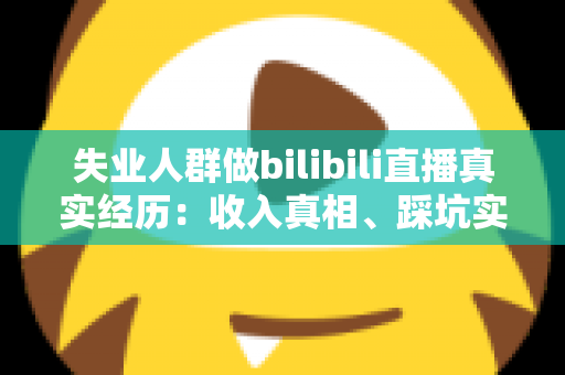 失业人群做bilibili直播真实经历：收入真相、踩坑实录与转机全解析