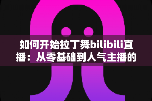 如何开始拉丁舞bilibili直播：从零基础到人气主播的完整指南