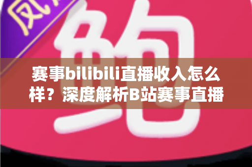 赛事bilibili直播收入怎么样？深度解析B站赛事直播的真实收益与赚钱潜力