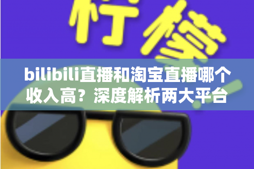 bilibili直播和淘宝直播哪个收入高？深度解析两大平台的赚钱潜力与变现差异