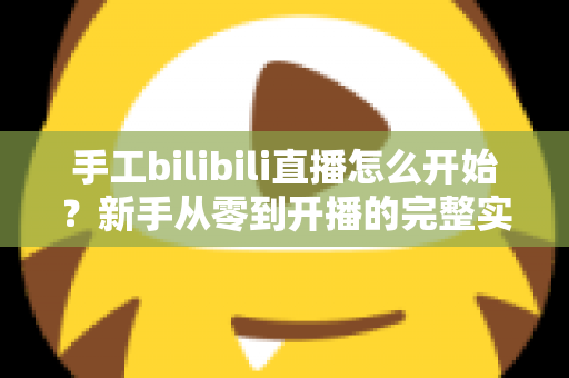 手工bilibili直播怎么开始?新手从零到开播的完整实战指南 手工bilibili直播怎么开始?新手从零到开播的完整实战指南