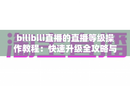 bilibili直播的直播等级操作教程：快速升级全攻略与实用指南