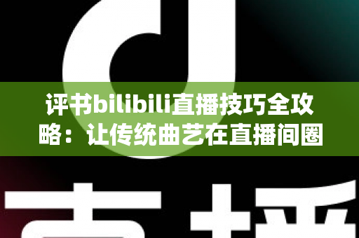 评书bilibili直播技巧全攻略：让传统曲艺在直播间圈粉无数的实战秘籍