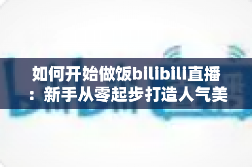 如何开始做饭bilibili直播:新手从零起步打造人气美食直播间的全攻略 如何开始做饭bilibili直播:新手从零起步打造人气美食直播间的全攻略