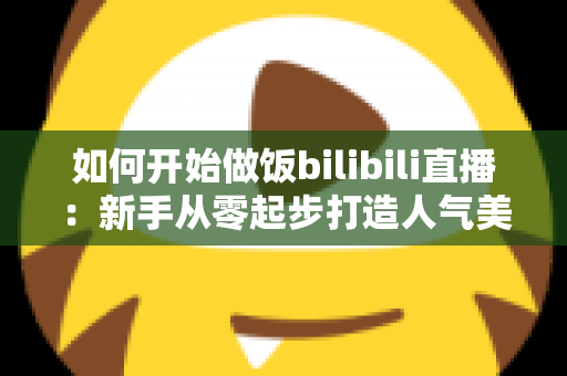 如何开始做饭bilibili直播：新手从零起步打造人气美食直播间的全攻略